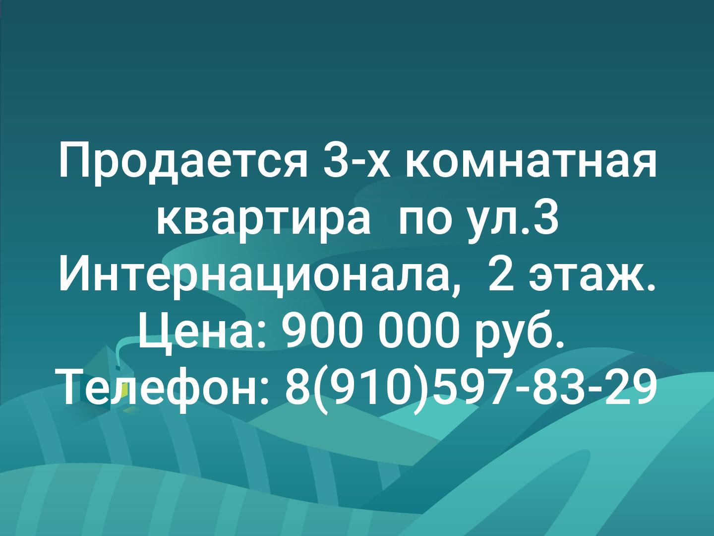 Продается 3-х комнатная квартира 
по ул.3 Интернационала, 
2 этаж. Цена: 900 000 руб. 
Телефон: 8(910)597-83-29